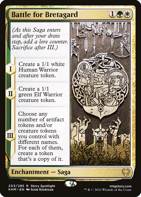 Battle for Bretagard
Enchantment — Saga
(As this Saga enters and after your draw step, add a lore counter. Sacrifice after III.)
I — Create a 1/1 white Human Warrior creature token.
II — Create a 1/1 green Elf Warrior creature token.
III — Choose any number of artifact tokens and/or creature tokens you control with different names. For each of them, create a token that's a copy of it.