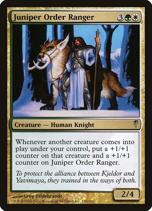 Juniper Order Ranger
Creature — Human Knight Ranger
Whenever another creature you control enters, put a +1/+1 counter on that creature and a +1/+1 counter on this creature.
2/4