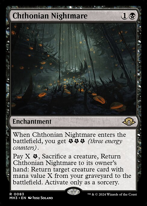 Chthonian Nightmare
Enchantment
When this enchantment enters, you get {E}{E}{E} (three energy counters).
Pay X {E}, Sacrifice a creature, Return this enchantment to its owner's hand: Return target creature card with mana value X from your graveyard to the battlefield. Activate only as a sorcery.