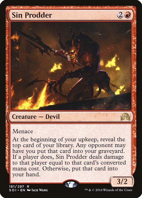 Sin Prodder
Creature — Devil
Menace
At the beginning of your upkeep, reveal the top card of your library. Any opponent may have you put that card into your graveyard. If a player does, this creature deals damage to that player equal to that card's mana value. Otherwise, put that card into your hand.
3/2