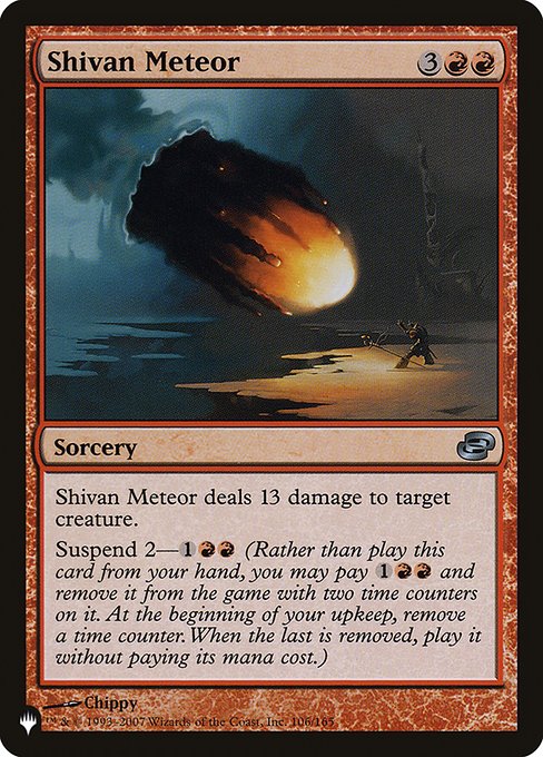 Shivan Meteor
Sorcery
Shivan Meteor deals 13 damage to target creature.
Suspend 2—{1}{R}{R} (Rather than cast this card from your hand, you may pay {1}{R}{R} and exile it with two time counters on it. At the beginning of your upkeep, remove a time counter. When the last is removed, you may cast it without paying its mana cost.)