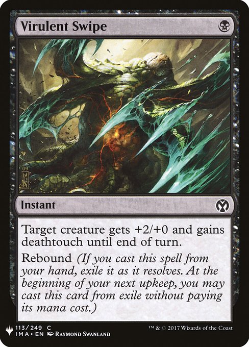 Virulent Swipe
Instant
Target creature gets +2/+0 and gains deathtouch until end of turn.
Rebound (If you cast this spell from your hand, exile it as it resolves. At the beginning of your next upkeep, you may cast this card from exile without paying its mana cost.)