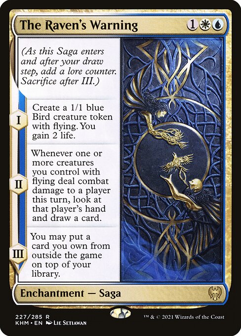 The Raven's Warning
Enchantment — Saga
(As this Saga enters and after your draw step, add a lore counter. Sacrifice after III.)
I — Create a 1/1 blue Bird creature token with flying. You gain 2 life.
II — Whenever one or more creatures you control with flying deal combat damage to a player this turn, look at that player's hand and draw a card.
III — You may put a card you own from outside the game on top of your library.