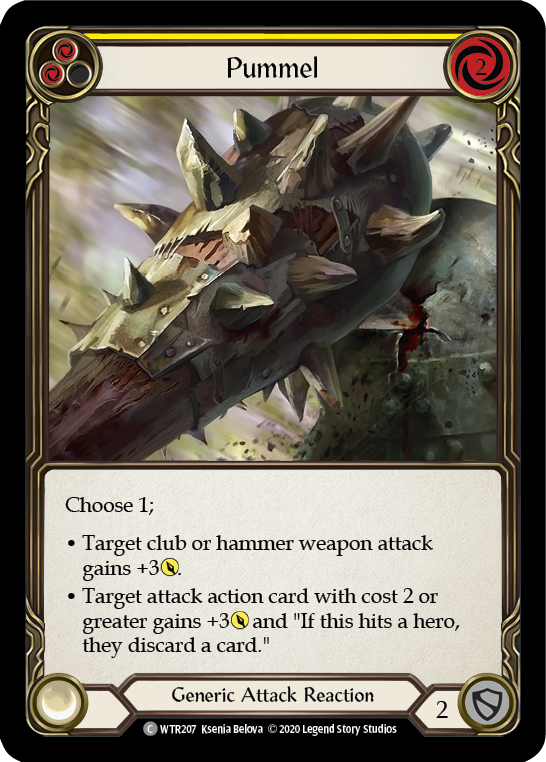 Pitch:
2
Pummel

Cost:
2

Choose 1;

Target club or hammer weapon attack gains +3{p}.

Target attack action card with cost {r}{r} or greater gains +3{p} and "If this hits, the defending hero discards a card."

Generic Attack Reaction

Defense:
2
