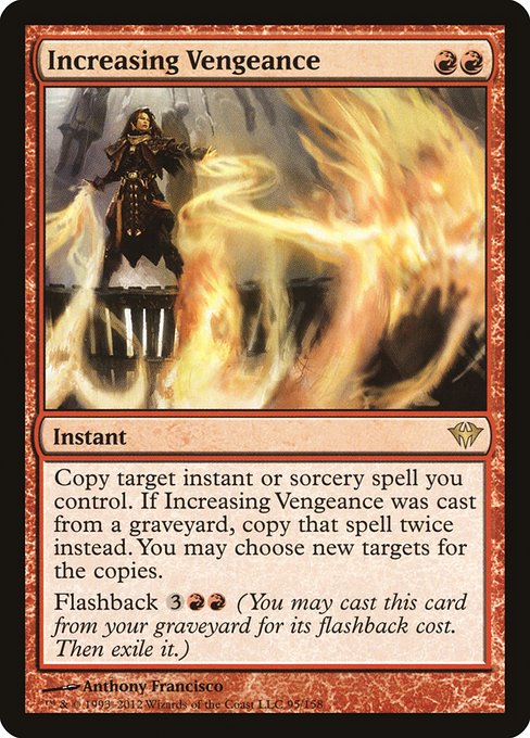 Increasing Vengeance
Instant
Copy target instant or sorcery spell you control. If this spell was cast from a graveyard, copy that spell twice instead. You may choose new targets for the copies.
Flashback {3}{R}{R} (You may cast this card from your graveyard for its flashback cost. Then exile it.)