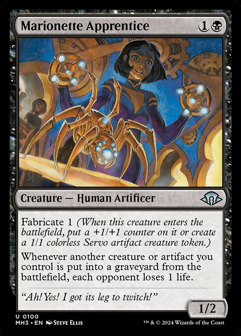 Marionette Apprentice
Creature — Human Artificer
Fabricate 1 (When this creature enters, put a +1/+1 counter on it or create a 1/1 colorless Servo artifact creature token.)
Whenever another creature or artifact you control is put into a graveyard from the battlefield, each opponent loses 1 life.
1/2