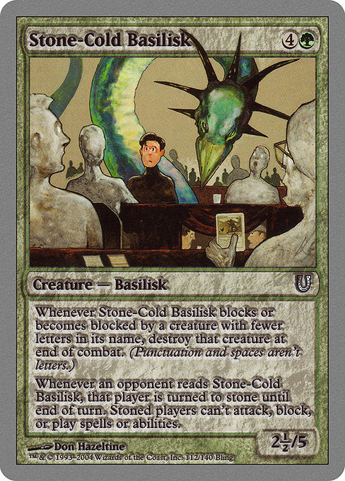 Stone-Cold Basilisk
Creature — Basilisk
Whenever this creature blocks or becomes blocked by a creature with fewer letters in its name, destroy that creature at end of combat. (Punctuation and spaces aren't letters.)
Whenever an opponent reads this creature, that player is turned to stone until end of turn. Stoned players can't attack, block, cast spells, or activate abilities.
2.5/5