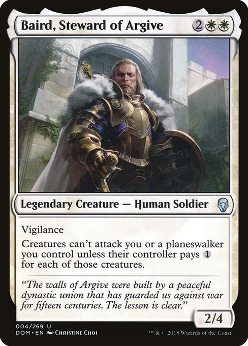 Baird, Steward of Argive
Legendary Creature — Human Soldier
Vigilance
Creatures can't attack you or planeswalkers you control unless their controller pays {1} for each of those creatures.
2/4