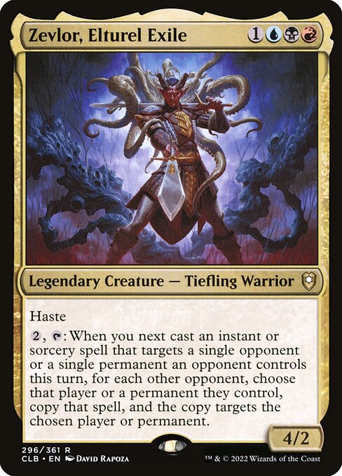 Zevlor, Elturel Exile
Legendary Creature — Tiefling Warrior
Haste
{2}, {T}: When you next cast an instant or sorcery spell that targets only a single opponent or a single permanent an opponent controls this turn, for each other opponent, choose that player or a permanent they control, copy that spell, and the copy targets the chosen player or permanent.
4/2