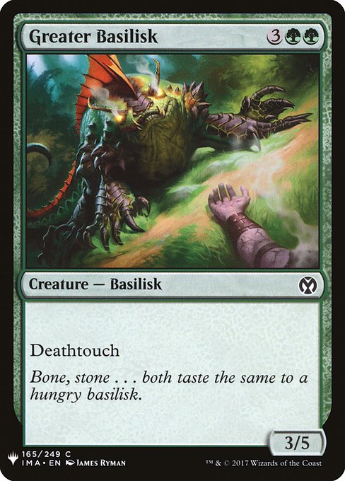 Greater Basilisk
Creature — Basilisk
Deathtouch (Any amount of damage this deals to a creature is enough to destroy it.)
3/5