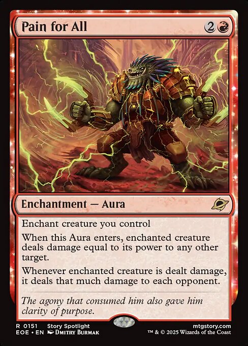 Pain for All
Enchantment — Aura
Enchant creature you control
When this Aura enters, enchanted creature deals damage equal to its power to any other target.
Whenever enchanted creature is dealt damage, it deals that much damage to each opponent.
