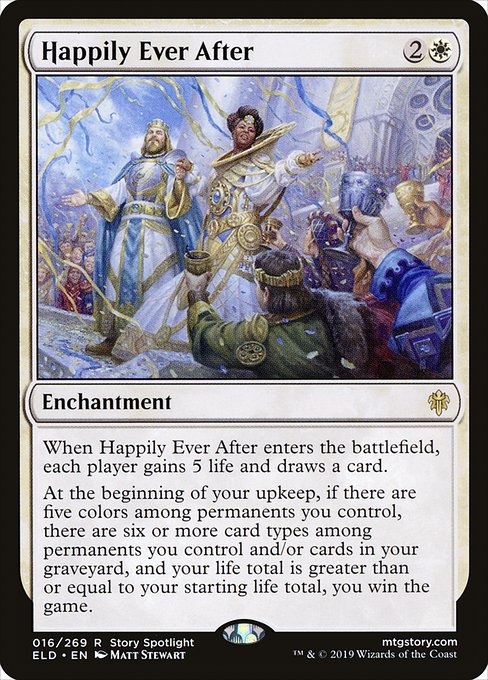 Happily Ever After
Enchantment
When this enchantment enters, each player gains 5 life and draws a card.
At the beginning of your upkeep, if there are five colors among permanents you control, there are six or more card types among permanents you control and/or cards in your graveyard, and your life total is greater than or equal to your starting life total, you win the game.