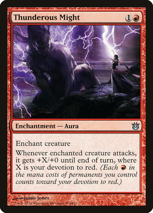 Thunderous Might
Enchantment — Aura
Enchant creature
Whenever enchanted creature attacks, it gets +X/+0 until end of turn, where X is your devotion to red. (Each {R} in the mana costs of permanents you control counts toward your devotion to red.)