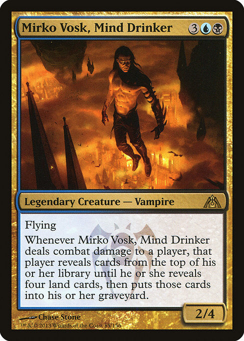 Mirko Vosk, Mind Drinker
Legendary Creature — Vampire
Flying
Whenever Mirko Vosk deals combat damage to a player, that player reveals cards from the top of their library until they reveal four land cards, then puts those cards into their graveyard.
2/4