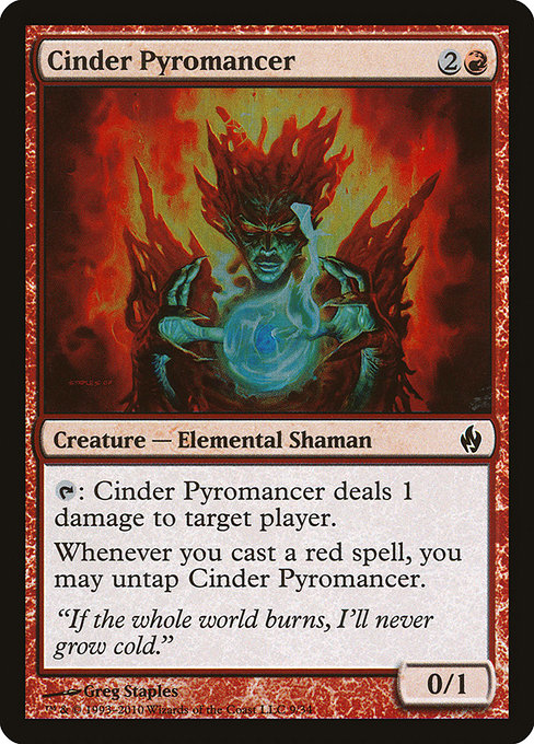 Cinder Pyromancer
Creature — Elemental Shaman
{T}: This creature deals 1 damage to target player or planeswalker.
Whenever you cast a red spell, you may untap this creature.
0/1
