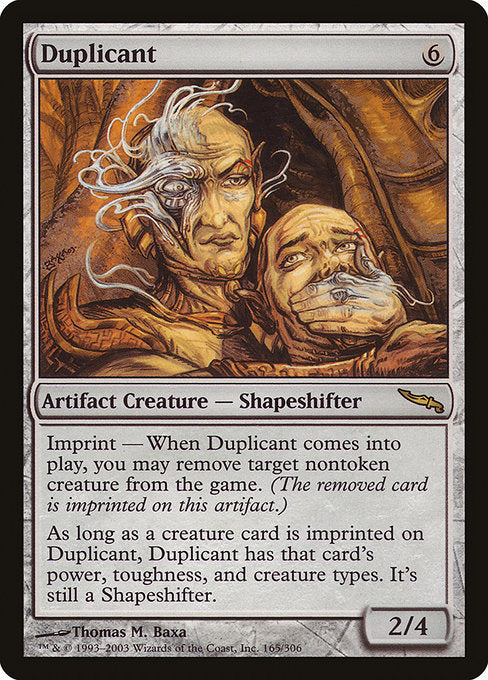 Duplicant
Artifact Creature — Shapeshifter
Imprint — When this creature enters, you may exile target nontoken creature.
As long as a card exiled with this creature is a creature card, this creature has the power, toughness, and creature types of the last creature card exiled with it. It's still a Shapeshifter.
2/4