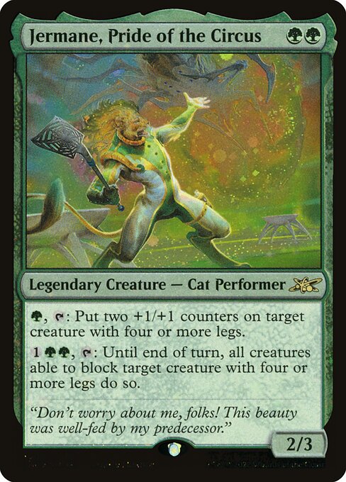 Jermane, Pride of the Circus
Legendary Creature — Cat Performer
{G}, {T}: Put two +1/+1 counters on target creature with four or more legs.
{1}{G}{G}, {T}: Until end of turn, all creatures able to block target creature with four or more legs do so.
2/3