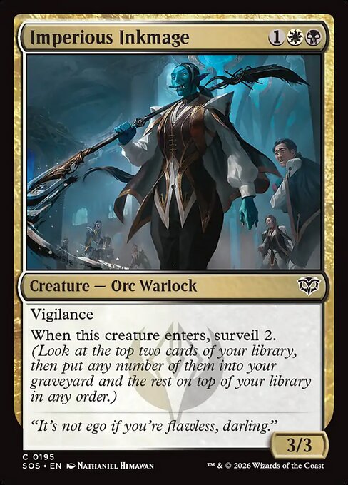 Imperious Inkmage
Creature — Orc Warlock
Vigilance
When this creature enters, surveil 2. (Look at the top two cards of your library, then put any number of them into your graveyard and the rest on top of your library in any order.)
3/3
