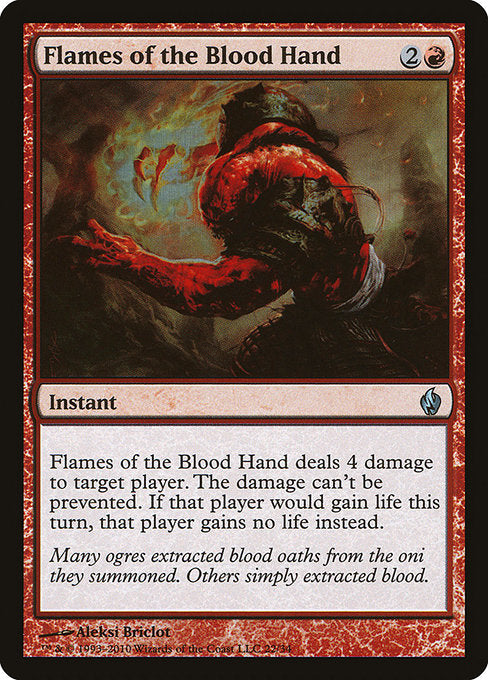 Flames of the Blood Hand
Instant
Flames of the Blood Hand deals 4 damage to target player or planeswalker. The damage can't be prevented. If that player or that planeswalker's controller would gain life this turn, that player gains no life instead.