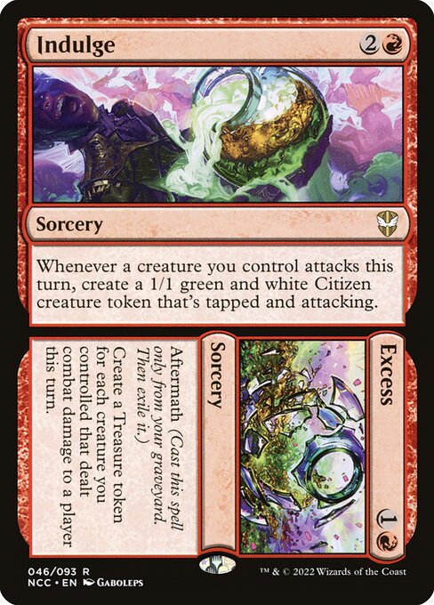 Indulge // Excess
Sorcery // Sorcery
Whenever a creature you control attacks this turn, create a 1/1 green and white Citizen creature token that's tapped and attacking.
Aftermath (Cast this spell only from your graveyard. Then exile it.)
Create a Treasure token for each creature you controlled that dealt combat damage to a player this turn.