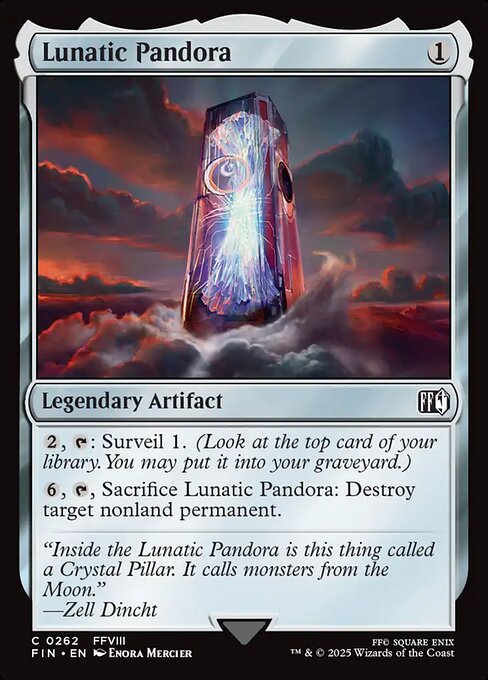Lunatic Pandora
Legendary Artifact
{2}, {T}: Surveil 1. (Look at the top card of your library. You may put it into your graveyard.)
{6}, {T}, Sacrifice Lunatic Pandora: Destroy target nonland permanent.