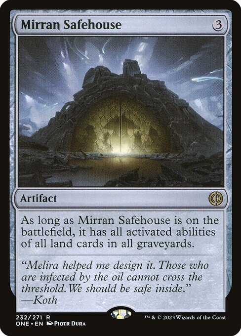 Mirran Safehouse
Artifact
As long as this artifact is on the battlefield, it has all activated abilities of all land cards in all graveyards.