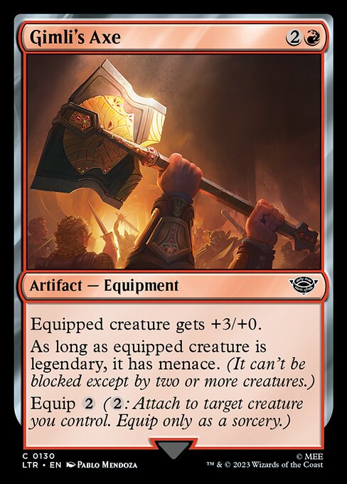 Gimli's Axe
Artifact — Equipment
Equipped creature gets +3/+0.
As long as equipped creature is legendary, it has menace. (It can't be blocked except by two or more creatures.)
Equip {2} ({2}: Attach to target creature you control. Equip only as a sorcery.)