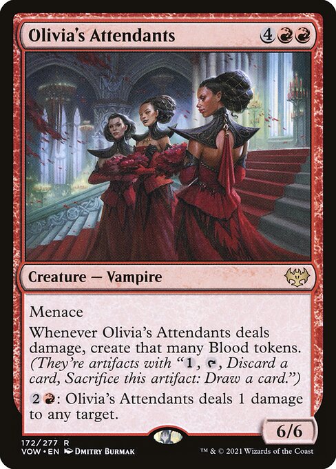 Olivia's Attendants
Creature — Vampire
Menace
Whenever this creature deals damage, create that many Blood tokens. (They're artifacts with "{1}, {T}, Discard a card, Sacrifice this token: Draw a card.")
{2}{R}: This creature deals 1 damage to any target.
6/6
