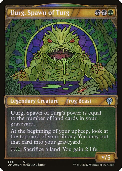 Uurg, Spawn of Turg
Legendary Creature — Frog Beast
Uurg's power is equal to the number of land cards in your graveyard.
At the beginning of your upkeep, surveil 1. (Look at the top card of your library. You may put that card into your graveyard.)
{B}{G}, Sacrifice a land: You gain 2 life.
*/5
