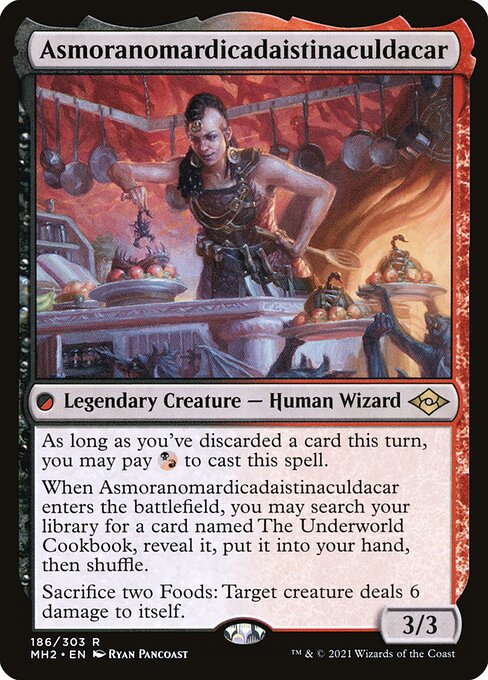 Asmoranomardicadaistinaculdacar
Legendary Creature — Human Wizard
As long as you've discarded a card this turn, you may pay {B/R} to cast this spell.
When Asmoranomardicadaistinaculdacar enters, you may search your library for a card named The Underworld Cookbook, reveal it, put it into your hand, then shuffle.
Sacrifice two Foods: Target creature deals 6 damage to itself.
3/3