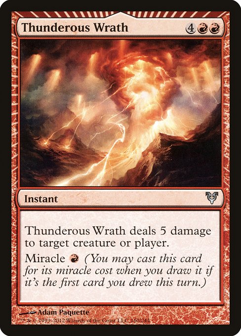 Thunderous Wrath
Instant
Thunderous Wrath deals 5 damage to any target.
Miracle {R} (You may cast this card for its miracle cost when you draw it if it's the first card you drew this turn.)
