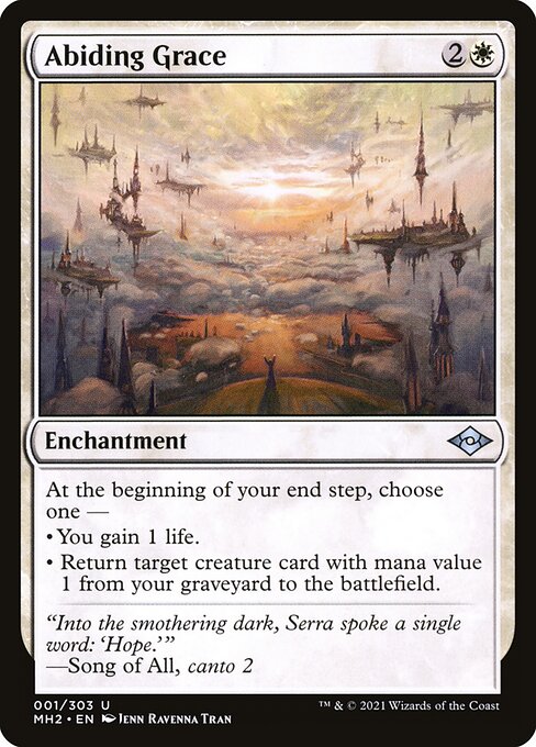 Abiding Grace
Enchantment
At the beginning of your end step, choose one —
• You gain 1 life.
• Return target creature card with mana value 1 from your graveyard to the battlefield.