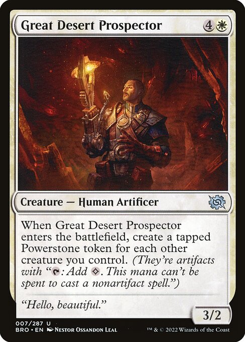 Great Desert Prospector
Creature — Human Artificer
When this creature enters, create a tapped Powerstone token for each other creature you control. (They're artifacts with "{T}: Add {C}. This mana can't be spent to cast a nonartifact spell.")
3/2