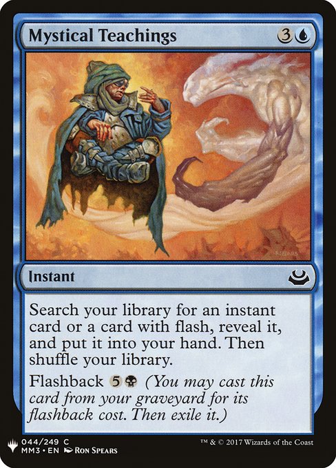 Mystical Teachings
Instant
Search your library for an instant card or a card with flash, reveal it, put it into your hand, then shuffle.
Flashback {5}{B} (You may cast this card from your graveyard for its flashback cost. Then exile it.)