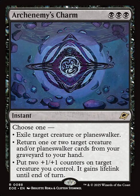 Archenemy's Charm
Instant
Choose one —
• Exile target creature or planeswalker.
• Return one or two target creature and/or planeswalker cards from your graveyard to your hand.
• Put two +1/+1 counters on target creature you control. It gains lifelink until end of turn.