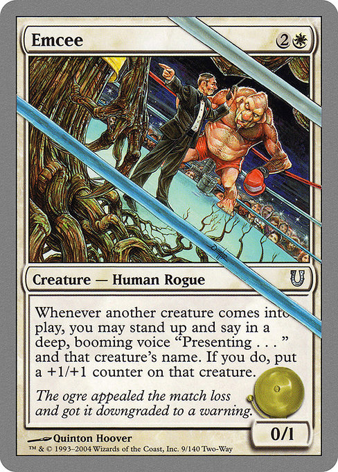 Emcee
Creature — Human Rogue
Whenever another creature enters, you may stand up and say in a deep, booming voice, "Presenting . . . " and that creature's name. If you do, put a +1/+1 counter on that creature.
0/1