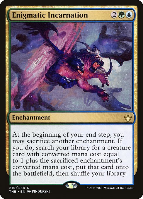Enigmatic Incarnation
Enchantment
At the beginning of your end step, you may sacrifice another enchantment. If you do, search your library for a creature card with mana value equal to 1 plus the sacrificed enchantment's mana value, put that card onto the battlefield, then shuffle.