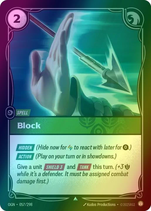Block
Alternate Art Qualifier: Default Art
Set: Origins
Finish: Foil
Rarity: Uncommon
Domain: Calm
Card Text: HIDDEN (Hide now for 1 Rune to react with later for 0.)

ACTION (Play on your turn or in showdowns.)

Give a unit SHIELD 3 and TANK this turn. (+3 Might while it's a defender. It must be assigned combat damage first.)