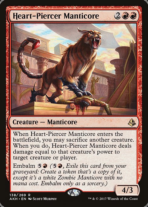 Heart-Piercer Manticore
Creature — Manticore
When this creature enters, you may sacrifice another creature. When you do, this creature deals damage equal to that creature's power to any target.
Embalm {5}{R} ({5}{R}, Exile this card from your graveyard: Create a token that's a copy of it, except it's a white Zombie Manticore with no mana cost. Embalm only as a sorcery.)
4/3