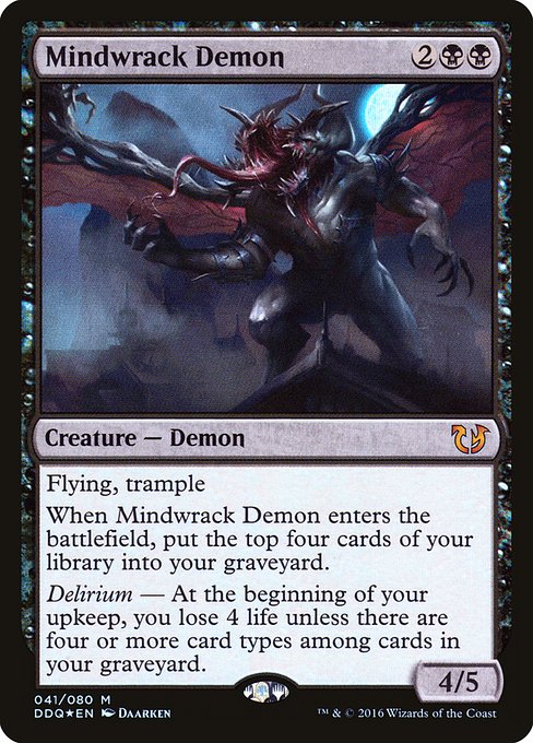 Mindwrack Demon
Creature — Demon
Flying, trample
When this creature enters, mill four cards.
Delirium — At the beginning of your upkeep, you lose 4 life unless there are four or more card types among cards in your graveyard.
4/5