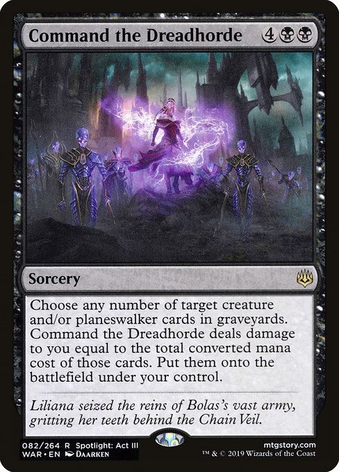 Command the Dreadhorde
Sorcery
Choose any number of target creature and/or planeswalker cards in graveyards. Command the Dreadhorde deals damage to you equal to the total mana value of those cards. Put them onto the battlefield under your control.