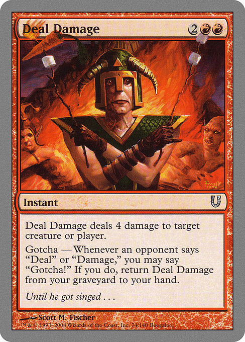 Deal Damage
Instant
Deal Damage deals 4 damage to any target.
Gotcha — If an opponent says "deal" or "damage," you may say "Gotcha!" When you do, return Deal Damage from your graveyard to your hand.