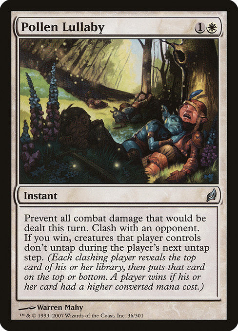 Pollen Lullaby
Instant
Prevent all combat damage that would be dealt this turn. Clash with an opponent. If you win, creatures that player controls don't untap during the player's next untap step. (Each clashing player reveals the top card of their library, then puts that card on their choice of the top or bottom. A player wins if their card had a greater mana value.)