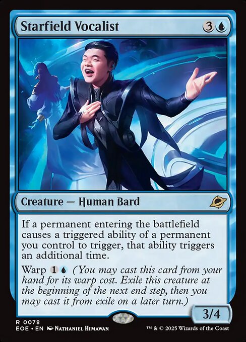 Starfield Vocalist
Creature — Human Bard
If a permanent entering the battlefield causes a triggered ability of a permanent you control to trigger, that ability triggers an additional time.
Warp {1}{U} (You may cast this card from your hand for its warp cost. Exile this creature at the beginning of the next end step, then you may cast it from exile on a later turn.)
3/4