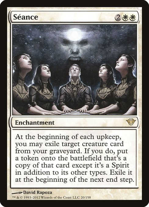 Séance
Enchantment
At the beginning of each upkeep, you may exile target creature card from your graveyard. If you do, create a token that's a copy of that card, except it's a Spirit in addition to its other types. Exile it at the beginning of the next end step.