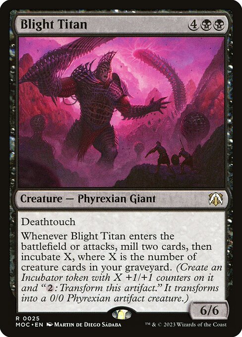 Blight Titan
Creature — Phyrexian Giant
Deathtouch
Whenever this creature enters or attacks, mill two cards, then incubate X, where X is the number of creature cards in your graveyard. (Create an Incubator token with X +1/+1 counters on it and "{2}: Transform this token." It transforms into a 0/0 Phyrexian artifact creature.)
6/6