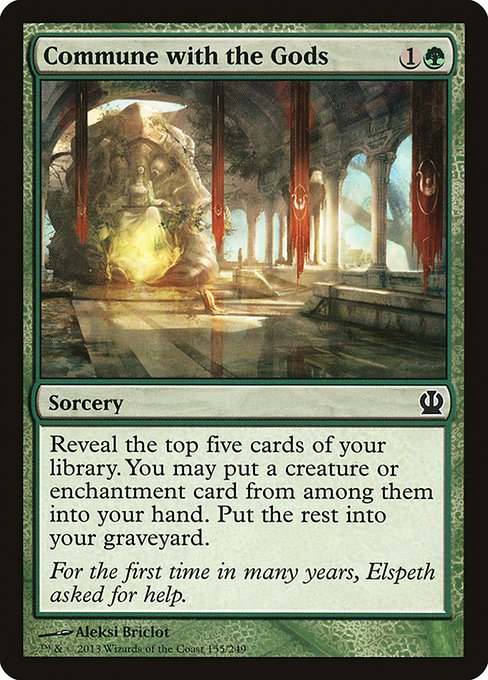 Commune with the Gods
Sorcery
Reveal the top five cards of your library. You may put a creature or enchantment card from among them into your hand. Put the rest into your graveyard.