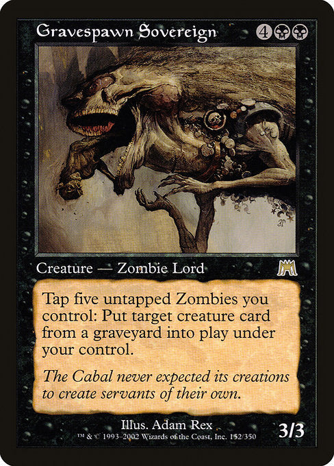 Gravespawn Sovereign
Creature — Zombie
Tap five untapped Zombies you control: Put target creature card from a graveyard onto the battlefield under your control.
3/3