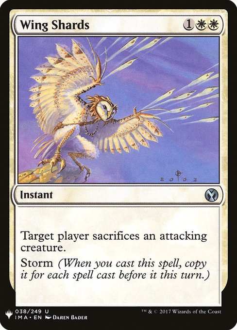Wing Shards
Instant
Target player sacrifices an attacking creature of their choice.
Storm (When you cast this spell, copy it for each spell cast before it this turn. You may choose new targets for the copies.)