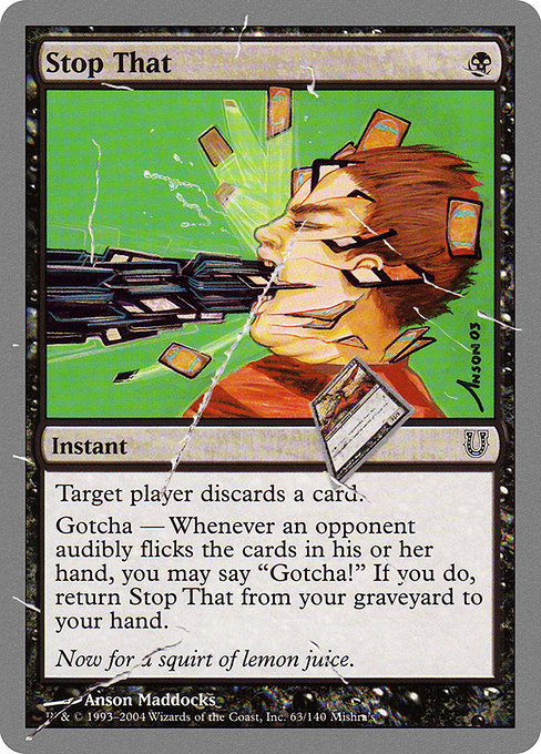 Stop That
Instant
Target player discards a card.
Gotcha — If an opponent audibly flicks the cards in their hand, you may say "Gotcha!" When you do, return this card from your graveyard to your hand.